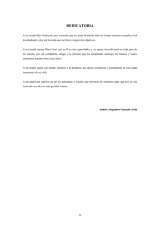 DEDICATORIA

A mí amado hijo Andrecito, por entender que no pude brindarle todo mi tiempo mientras cumplía el rol
de estudiante y por ser la razón que me llevó a lograr mis objetivos.


A mi amada esposa Maria José por su fé en mis capacidades y su apoyo incondicional en cada paso de
mi carrera, por ser compañera, amiga y la persona que ha compartido conmigo los buenos y malos
momentos durante estos cinco años.


A mi madre quien con mucho esfuerzo a la distancia, me apoyó económica y moralmente en esta etapa
importante de mi vida.


A mi padre por cultivar en mí los principios y valores que sirvieron de cimiento, para que hoy se vea
realizado uno de mis más grandes sueños.




                                                                        Andrés Alejandro Guzmán Ávila




                                                     iii
 