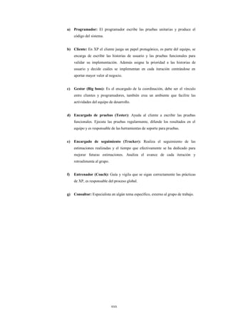 a) Programador: El programador escribe las pruebas unitarias y produce el
     código del sistema.


b) Cliente: En XP el cliente juega un papel protagónico, es parte del equipo, se
     encarga de escribir las historias de usuario y las pruebas funcionales para
     validar su implementación. Además asigna la prioridad a las historias de
     usuario y decide cuáles se implementan en cada iteración centrándose en
     aportar mayor valor al negocio.


c)   Gestor (Big boss): Es el encargado de la coordinación, debe ser el vínculo
     entre clientes y programadores, también crea un ambiente que facilite las
     actividades del equipo de desarrollo.


d) Encargado de pruebas (Tester): Ayuda al cliente a escribir las pruebas
     funcionales. Ejecuta las pruebas regularmente, difunde los resultados en el
     equipo y es responsable de las herramientas de soporte para pruebas.


e)   Encargado de seguimiento (Tracker): Realiza el seguimiento de las
     estimaciones realizadas y el tiempo que efectivamente se ha dedicado para
     mejorar futuras estimaciones. Analiza el avance de cada iteración y
     retroalimenta al grupo.


f)   Entrenador (Coach): Guía y vigila que se sigan correctamente las prácticas
     de XP, es responsable del proceso global.


g) Consultor: Especialista en algún tema específico, externo al grupo de trabajo.




                               xxx
 