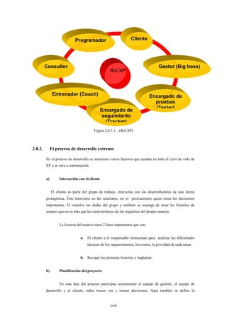 Programador                           Cliente




         Consultor                                                                    Gestor (Big boss)
                                                     Rol XP



               Entrenador (Coach)                                               Encargado de
                                                                                  pruebas
                                                                                  (Tester)
                                              Encargado de
                                               seguimiento
                                                (Tracker)
                                          Figura 2.8.1.1. : (Rol XP)



2.8.2.        El proceso de desarrollo extremo

         En el proceso de desarrollo se menciona varios factores que ayudan en todo el ciclo de vida de
         XP y se vera a continuación.


         a)        Interacción con el cliente


              El cliente es parte del grupo de trabajo, interactúa con los desarrolladores de una forma
         protagónica. Éste interviene en las reuniones, no es precisamente quien toma las decisiones
         importantes. Él resuelve las dudas del grupo y también se encarga de crear las historias de
         usuario que no es más que las características de los requisitos del propio usuario.


                   La historia del usuario tiene 2 fases importantes que son:


                                 a.   El cliente y el responsable interactúan para analizar las dificultades
                                      técnicas de los requerimientos, los costos, la prioridad de cada tarea.


                                 b. Recoger las primeras historias e implantar.


         b)        Planificación del proyecto


                   En esta fase del proceso participan activamente el equipo de gestión, el equipo de
         desarrollo y el cliente, todos tienen voz y toman decisiones. Aquí también se define la


                                                     xxxi
 