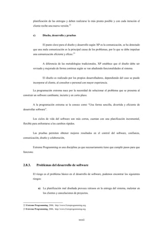 planificación de las entregas y deben realizarse lo más pronto posible y con cada iteración el
         cliente recibe una nueva versión.22


         c)         Diseño, desarrollo y pruebas


                    El punto clave para el diseño y desarrollo según XP es la comunicación, se ha detectado
         que una mala comunicación es la principal causa de los problemas, por lo que se debe impulsar
         una comunicación eficiente y eficaz. 23


                    A diferencia de las metodologías tradicionales, XP establece que el diseño debe ser
         revisado y mejorado de forma continua según se van añadiendo funcionalidades al sistema.


                    El diseño es realizado por los propios desarrolladores, dependiendo del caso se puede
         incorporar al cliente, al consultor o personal con mayor experiencia.

         La programación extrema nace por la necesidad de solucionar el problema que se presenta al
construir un software cambiante, incierto y en corto plazo.


         A la programación extrema se la conoce como “Una forma sencilla, divertida y eficiente de
desarrollar software”.


         Los ciclos de vida del software son más cortos, cuentan con una planificación incremental,
flexible para enfrentarse a los cambios rápidos.


         Las pruebas permiten obtener mejores resultados en el control del software, confianza,
comunicación, diseño y colaboración,


         Extreme Programming es una disciplina ya que necesariamente tiene que cumplir pasos para que
funcione.



2.8.3.        Problemas del desarrollo de software

         El riesgo es el problema básico en el desarrollo de software, podemos encontrar los siguientes
         riesgos:


               a) La planificación mal diseñada provoca retrasos en la entrega del sistema, malestar en
                    los clientes y cancelaciones de proyectos.



22 Extreme Programming, 2006, http://www.Extreprogramming.org.
23 Extreme Programming, 2006, http://www.Extreprogramming.org.




                                                      xxxii
 