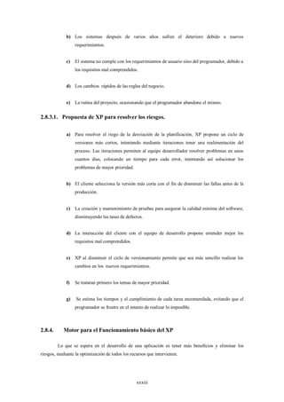 b) Los sistemas después de varios años sufren el deterioro debido a nuevos
                  requerimientos.


             c)   El sistema no cumple con los requerimientos de usuario sino del programador, debido a
                  los requisitos mal comprendidos.


             d) Los cambios rápidos de las reglas del negocio.


             e)   La rutina del proyecto, ocasionando que el programador abandone el mismo.


2.8.3.1. Propuesta de XP para resolver los riesgos.

             a) Para resolver el riego de la desviación de la planificación, XP propone un ciclo de
                  versiones más cortos, intentando mediante iteraciones tener una realimentación del
                  proceso. Las iteraciones permiten al equipo desarrollador resolver problemas en unos
                  cuantos días, colocando un tiempo para cada error, intentando así solucionar los
                  problemas de mayor prioridad.


             b) El cliente selecciona la versión más corta con el fin de disminuir las fallas antes de la
                  producción.


             c)   La creación y mantenimiento de pruebas para asegurar la calidad mínima del software,
                  disminuyendo las tasas de defectos.


             d) La interacción del cliente con el equipo de desarrollo propone entender mejor los
                  requisitos mal comprendidos.


             e)   XP al disminuir el ciclo de versionamiento permite que sea más sencillo realizar los
                  cambios en los nuevos requerimientos.


             f)   Se trataran primero los temas de mayor prioridad.


             g)   Se estima los tiempos y el cumplimiento de cada tarea encomendada, evitando que el
                  programador se frustre en el intento de realizar lo imposible.



2.8.4.      Motor para el Funcionamiento básico del XP

         Lo que se espera en el desarrollo de una aplicación es tener más beneficios y eliminar los
riesgos, mediante la optimización de todos los recursos que intervienen.




                                                   xxxiii
 