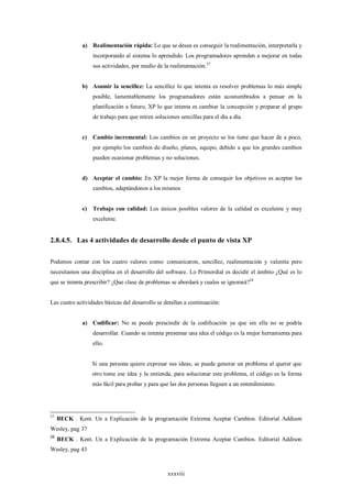 a) Realimentación rápida: Lo que se desea es conseguir la realimentación, interpretarla y
                   incorporando al sistema lo aprendido. Los programadores aprenden a mejorar en todas
                   sus actividades, por medio de la realimentación.27


              b) Asumir la sencillez: La sencillez lo que intenta es resolver problemas lo más simple
                   posible, lamentablemente los programadores están acostumbrados a pensar en la
                   planificación a futuro, XP lo que intenta es cambiar la concepción y preparar al grupo
                   de trabajo para que miren soluciones sencillas para el día a día.


              c)   Cambio incremental: Los cambios en un proyecto se los tiene que hacer de a poco,
                   por ejemplo los cambios de diseño, planes, equipo, debido a que los grandes cambios
                   pueden ocasionar problemas y no soluciones.


              d) Aceptar el cambio: En XP la mejor forma de conseguir los objetivos es aceptar los
                   cambios, adaptándonos a los mismos


              e)   Trabajo con calidad: Los únicos posibles valores de la calidad es excelente y muy
                   excelente.


2.8.4.5. Las 4 actividades de desarrollo desde el punto de vista XP

Podemos contar con los cuatro valores como: comunicaron, sencillez, realimentación y valentía pero
necesitamos una disciplina en el desarrollo del software. Lo Primordial es decidir el ámbito ¿Qué es lo
que se intenta prescribir? ¿Que clase de problemas se abordará y cuales se ignorará?28


Las cuatro actividades básicas del desarrollo se detallan a continuación:


              a) Codificar: No se puede prescindir de la codificación ya que sin ella no se podría
                   desarrollar. Cuando se intenta presentar una idea el código es la mejor herramienta para
                   ello.


                   Si una persona quiere expresar sus ideas, se puede generar un problema al querer que
                   otro tome ese idea y la entienda, para solucionar este problema, el código es la forma
                   más fácil para probar y para que las dos personas lleguen a un entendimiento.




27
     BECK . Kent. Un a Explicación de la programación Extrema Aceptar Cambios. Editorial Addison
Wesley, pag 37
28
     BECK . Kent. Un a Explicación de la programación Extrema Aceptar Cambios. Editorial Addison
Wesley, pag 43



                                                   xxxviii
 