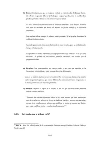 b) Probar: Cualquier cosa que no puede ser probada no existe (Locke, Berkeley y Hume).
                   El software en general debe ser probado para asegurar que funciona en realidad. Las
                   pruebas permiten verificar si está correcto lo que se pensó.


                   La única forma de encontrar fallas en un sistema es aprender a hacer pruebas, mientras
                   más error se encuentre por medio de pruebas, se podrán corregir y la confianza
                   aumentará.


                   Las pruebas indican cuando el software esta terminado. Si las pruebas funcionan la
                   codificación ha terminado.


                   Se puede ganar media hora de productividad sin hacer pruebas, pero se perderá mucho
                   tiempo en la depuración.


                   Las pruebas de unidad permitirán que el programador tenga confianza en lo que está
                   haciendo. Las pruebas de funcionalidad permiten convencer a los clientes que el
                   programa funciona.




              c) Escuchar: Los programadores no conocen todo, es por eso que escuchar es la
                   herramienta primordial para poder entender las reglas del negocio.


                 Cuando se realizan pruebas es necesario conocer las respuestas de alguna parte, para lo
                 cual se pregunta a la persona que conoce del tema. La realimentación entre programador y
                 el cliente permite conocer mejor los problemas.


              d) Diseñar: Organiza la lógica en el sistema es por eso que un buen diseño permitirá
                   realizar cambios sencillos.


                   “Tenemos que codificar porque sin código no hay nada, tenemos que hacer pruebas por
                   que sin pruebas no sabemos si hemos acabado de codificar, tenemos que escuchar,
                   porque si no escuchamos no sabemos que codificar ni probar, y tenemos que diseñar
                   para poder codificar, probar y escuchar indefinidamente.”29



2.8.5.      Estrategias que se utilizan en XP




29
     BECK . Kent. Un a Explicación de la programación Extrema Aceptar Cambios. Editorial Addison
Wesley, pag 49



                                                   xxxix
 