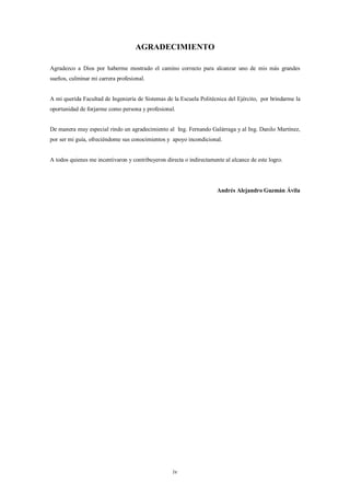 AGRADECIMIENTO

Agradezco a Dios por haberme mostrado el camino correcto para alcanzar uno de mis más grandes
sueños, culminar mi carrera profesional.


A mi querida Facultad de Ingeniería de Sistemas de la Escuela Politécnica del Ejército, por brindarme la
oportunidad de forjarme como persona y profesional.


De manera muy especial rindo un agradecimiento al Ing. Fernando Galárraga y al Ing. Danilo Martínez,
por ser mi guía, ofreciéndome sus conocimientos y apoyo incondicional.


A todos quienes me incentivaron y contribuyeron directa o indirectamente al alcance de este logro.




                                                                      Andrés Alejandro Guzmán Ávila




                                                   iv
 