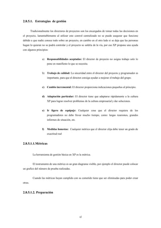 2.8.5.1. Estrategias de gestión

         Tradicionalmente los directores de proyectos son los encargados de tomar todas las decisiones en
el proyecto, lamentablemente al utilizar este control centralizado no se puede asegurar que funcione
debido a que nadie conoce todo sobre un proyecto, en cambio en el otro lado si se deja que las personas
hagan lo quieran no se podrá controlar y el proyecto se saldría de la vía, por eso XP propone una ayuda
con algunos principios:


                   a)   Responsabilidades aceptadas: El director de proyecto no asigna trabajo solo lo
                        pone en manifiesto lo que se necesita.


                   b) Trabajo de calidad: La sinceridad entre el director del proyecto y programador es
                        importante, para que el director consiga ayudar a mejorar el trabajo del grupo.


                   c)   Cambio incremental: El director proporciona indicaciones pequeñas al principio.


                   d) Adaptación particular: El director tiene que adaptarse rápidamente a la cultura
                        XP para lograr resolver problemas de la cultura empresarial y dar soluciones.


                   e)   Ir ligero de equipaje: Cualquier cosa que el director requiera de los
                        programadores no debe llevar mucho tiempo, como: largas reuniones, grandes
                        informes de situación, etc.


                   f)   Medidas honestas: Cualquier métrica que el director elija debe tener un grado de
                        exactitud real


2.8.5.1.1.Métricas


           La herramienta de gestión básica en XP es la métrica.


           El instrumento de una métrica es un gran diagrama visible, por ejemplo el director puede colocar
un grafico del número de prueba realizadas.


           Cuando las métricas hayan cumplido con su cometido tiene que ser eliminadas para poder crear
otras.


2.8.5.1.2. Preparación




                                                      xl
 