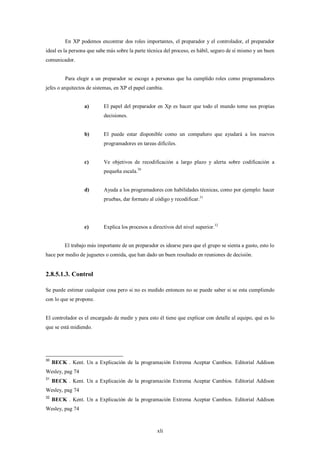 En XP podemos encontrar dos roles importantes, el preparador y el controlador, el preparador
ideal es la persona que sabe más sobre la parte técnica del proceso, es hábil, seguro de sí mismo y un buen
comunicador.


          Para elegir a un preparador se escoge a personas que ha cumplido roles como programadores
jefes o arquitectos de sistemas, en XP el papel cambia.


                   a)       El papel del preparador en Xp es hacer que todo el mundo tome sus propias
                            decisiones.


                   b)       El puede estar disponible como un compañero que ayudará a los nuevos
                            programadores en tareas difíciles.


                   c)       Ve objetivos de recodificación a largo plazo y alerta sobre codificación a
                            pequeña escala.30


                   d)       Ayuda a los programadores con habilidades técnicas, como por ejemplo: hacer
                            pruebas, dar formato al código y recodificar.31




                   e)       Explica los procesos a directivos del nivel superior.32


          El trabajo más importante de un preparador es idearse para que el grupo se sienta a gusto, esto lo
hace por medio de juguetes o comida, que han dado un buen resultado en reuniones de decisión.


2.8.5.1.3. Control

Se puede estimar cualquier cosa pero si no es medido entonces no se puede saber si se esta cumpliendo
con lo que se propone.


El controlador es el encargado de medir y para esto él tiene que explicar con detalle al equipo, qué es lo
que se está midiendo.




30
     BECK . Kent. Un a Explicación de la programación Extrema Aceptar Cambios. Editorial Addison
Wesley, pag 74
31
     BECK . Kent. Un a Explicación de la programación Extrema Aceptar Cambios. Editorial Addison
Wesley, pag 74
32
     BECK . Kent. Un a Explicación de la programación Extrema Aceptar Cambios. Editorial Addison
Wesley, pag 74



                                                     xli
 