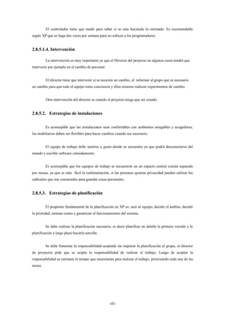 El controlador tiene que medir para saber si se esta haciendo lo estimado. Es recomendable
según XP que se haga dos veces por semana para no sofocar a los programadores.


2.8.5.1.4. Intervención

          La intervención es muy importante ya que el Director del proyecto en algunos casos tendrá que
intervenir por ejemplo en el cambio de personal.


          El director tiene que intervenir si se necesita un cambio, el informar al grupo que es necesario
un cambio para que todo el equipo tome conciencia y ellos mismos realicen experimentos de cambio.


          Otra intervención del director es cuando el proyecto tenga que ser cesado.


2.8.5.2. Estrategias de instalaciones

          Es aconsejable que las instalaciones sean confortables con ambientes amigables y acogedores,
los mobiliarios deben ser flexibles para hacer cambios cuando sea necesario.


          El equipo de trabajo debe sentirse a gusto donde se encuentra ya que podrá desconectarse del
mundo y escribir software cómodamente.


          Es aconsejable que los equipos de trabajo se encuentren en un espacio central común separado
por mesas, ya que es más fácil la realimentación, si las personas quieren privacidad pueden utilizar los
cubículos que son construidos para guardar cosas personales.


2.8.5.3. Estrategias de planificación

          El propósito fundamental de la planificación en XP es: unir al equipo, decidir el ámbito, decidir
la prioridad, estimar costes y garantizar el funcionamiento del sistema.


          Se debe realizar la planificación necesaria, es decir planificar en detalle la primera versión y la
planificación a largo plazo hacerla sencilla.


          Se debe fomentar la responsabilidad aceptada sin imponer la planificación al grupo, el director
de proyectos pide que se acepte la responsabilidad de realizar el trabajo. Luego de aceptar la
responsabilidad se estimará el tiempo que necesitarán para realizar el trabajo, priorizando cada una de las
tareas.




                                                     xlii
 