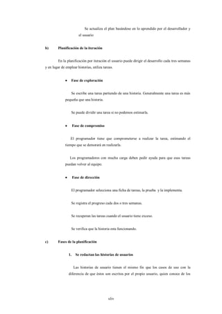 Se actualiza el plan basándose en lo aprendido por el desarrollador y
                           el usuario


b)       Planificación de la iteración


         En la planificación por iteración el usuario puede dirigir el desarrollo cada tres semanas
y en lugar de emplear historias, utiliza tareas.


                  Fase de exploración


                   Se escribe una tarea partiendo de una historia. Generalmente una tarea es más
              pequeña que una historia.


                   Se puede dividir una tarea si no podemos estimarla.


                      Fase de compromiso


                   El programador tiene que comprometerse a realizar la tarea, estimando el
              tiempo que se demorará en realizarla.


                  Los programadores con mucha carga deben pedir ayuda para que esas tareas
              puedan volver al equipo.


                      Fase de dirección


                   El programador selecciona una ficha de tareas, la prueba y la implementa.


                   Se registra el progreso cada dos o tres semanas.


                   Se recuperan las tareas cuando el usuario tiene exceso.


                   Se verifica que la historia esta funcionando.


c)       Fases de la planificación


                  1.     Se redactan las historias de usuarios


                       Las historias de usuario tienen el mismo fin que los casos de uso con la
                  diferencia de que éstos son escritos por el propio usuario, quien conoce de los




                                              xliv
 