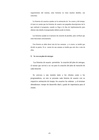 requerimiento del sistema, estas historias no tiene muchos detalles, son
concretas.


   La historias de usuarios ayudan en la estimación de los costos y del tiempo,
al tener en cuenta que las historias de usuario son pequeñas descripciones de lo
que realizará el programa, cuando se llega a la fase de implementación para
obtener más detalle el programador deberá acudir al cliente.


   Las historias ayudan en el proceso de creación de pruebas, para verificar que
estas funcionan correctamente.


   Una historia no debe durar más de tres semanas y si ocurre, se tendrá que
dividir en partes. Si es menor de una semana se tendrá que unir dos o más de
ellas.


2. Se crea un plan de entregas


    Las historias de usuario permitirán la creación del plan de entregas,
el mismo que servirá a su vez para la creación del plan de iteración de
cada iteración.


   Se convoca a una reunión tanto a los clientes como a los
programadores, en este se presenta cada historia de usuario con su
respectiva estimación de tiempo, los usuarios las ordenan y al terminar
obtendremos: tiempo de desarrollo ideal y grado de importancia para el
cliente.




                          xlv
 