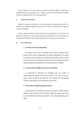 Para que funcione se tiene que contar con pruebas de calidad. También se disminuye la
posibilidad de que una sola pareja conozca el código y genera la necesidad de hacer un código
sencillo sin la dependencia de uno o más programadores.


c)        Programación en pareja


     Programar en pareja es comunicarse, se intenta programar simultáneamente mientras un
compañero esta ocupado escribiendo, el otro piensa en un nivel más estratégico. Para lograr esto
se necesita de práctica.


     Cuando cualquier persona del equipo aprende una nueva información, es como poner una
pequeña gota de tinta en el agua, puesto que las parejas cambian por el resto del proyecto, la
información se difunde por todo el equipo al igual que la tinta se esparce por toda la charca.


d)        Fase de desarrollo


              1. El cliente está siempre disponible


                 XP impone que en todo el desarrollo del proyecto se cuente con el
              usuario de una forma incondicional y sin ningún intermediario. El usuario
              no solo interviene en el proyecto, él forma parte del mismo, ya que es quien
              crea las historias y toma decisiones acerca del funcionamiento del mismo,
              genera pruebas para comprobar que el sistema funciona en realidad.


              2. Se debe escribir código de acuerdo a los estándares


                 Es importante la utilización de estándares para que facilite el
              entendimiento del código, no solo para el que lo creo, sino para todo el
              grupo, incluso permite la utilización de las estrategias de la propiedad
              colectiva mencionada por el Investigador anteriormente.


              3. Desarrollar la unidad de pruebas primero


                 Lo primordial en el momento de realizar un proyecto con XP es realizar
              pruebas incluso antes de escribir el propio código, esto asegura que lo que
              se está escribiendo funciona correctamente y sirve para el propósito que se
              desea.




                                           xlix
 