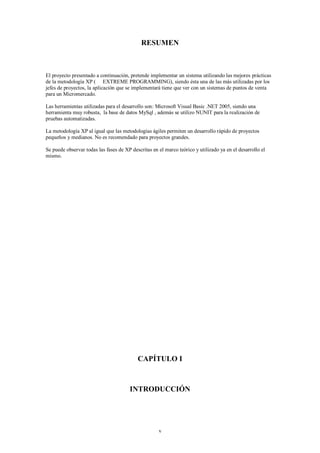 RESUMEN



El proyecto presentado a continuación, pretende implementar un sistema utilizando las mejores prácticas
de la metodología XP ( EXTREME PROGRAMMING), siendo ésta una de las más utilizadas por los
jefes de proyectos, la aplicación que se implementará tiene que ver con un sistemas de puntos de venta
para un Micromercado.

Las herramientas utilizadas para el desarrollo son: Microsoft Visual Basic .NET 2005, siendo una
herramienta muy robusta, la base de datos MySql , además se utilizo NUNIT para la realización de
pruebas automatizadas.

La metodología XP al igual que las metodologías ágiles permiten un desarrollo rápido de proyectos
pequeños y medianos. No es recomendado para proyectos grandes.

Se puede observar todas las fases de XP descritas en el marco teórico y utilizado ya en el desarrollo el
mismo.




                                           CAPÍTULO I



                                       INTRODUCCIÓN




                                                     v
 