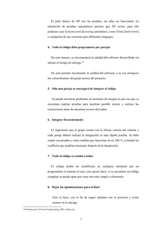 El pilar básico de XP son las pruebas, sin ellas no funcionará. La
                          utilización de pruebas automáticas permite que XP exista, para ello
                          podemos usar el framework de testing automático, como JUnit [Junit-www]
                          o cualquiera de sus versiones para diferentes lenguajes.


                          4. Todo el código debe programarse por parejas


                             De esta manera, se incrementará la calidad del software desarrollado sin
                          afectar al tiempo de entrega.36


                             No solo permite incrementar la calidad del software, a su vez enriquece
                          los conocimientos del grupo acerca del proyecto.


                          5. Sólo una pareja se encargará de integrar el código


                              Se puede encontrar problemas al momento de integrar es por eso que se
                          necesitara realizar pruebas para localizar posible errores y realizar las
                          correcciones antes de encontrar errores derivados.


                          6. Integrar frecuentemente


                             Es importante que el grupo cuente con la última versión del sistema y
                          cada pareja deberá realizar la integración lo más rápido posible. Se debe
                          contar con pruebas y éstas tendrán que funcionar en un 100 %, evitando los
                          conflictos que podrían ocasionar después de la integración.


                          7. Todo el código es común a todos


                             El código podrá ser modificado en cualquier momento por un
                          programador si amerita el caso, esto quiere decir, si se encuentra un código
                          complejo se puede optar por crear otro más simple o eliminarlo.


                          8. Dejar las optimizaciones para el final


                               Esto se hace, con el fin de seguir adelante con el proyecto y evitar
                               atrasos en la entrega.

36 Introducción a Extreme Programming, 2002, trabajo-xp



                                                          l
 