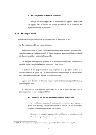 9. No trabajar más de 40 horas semanales


                             Trabajar horas extras provoca la disminución del espíritu y motivación
                         del equipo. Este es uno de los factores por lo que XP es rechazado por
                         algunos directores de proyectos.


2.8.5.5. Estrategias Diseño


    El diseño más sencillo, que funcione con las pruebas actuales es la estrategia en XP.


          1.    La cosa más sencilla que podría funcionar.-


               No hay que olvidar los cuatro valores como la comunicación, sencillez, realimentación y
          valentía, con éstos se crea una estrategia de diseño que permita ser más sencillo, comprobando
          rápidamente la calidad y realimentar lo aprendido.


               Los principios también pueden ayudarnos en la estrategia de diseño como: inversión inicial
          pequeña, asumir la simplicidad, cambio incremental y viajar ligero.


               El problema de los programadores es hacer conjeturas de lo que pasará mañana y no
          dedicarse en lo que se quiere hoy. Las metodologías tradicionales trabajan en realizar diseños
          para mañana, esto funcionaría si las cosas no fuesen cambiantes.


               Algunas veces el mañana no funciona, es decir, la característica diseñada por adelantado, el
          cliente las puede quitar.37


               XP quiere que los programadores diseñen para hoy lo que se tendrá que hacer para el
          presente y mañana lo que se hará para el futuro.


                         a) Cómo hacer que funcione el diseño a través de la recodificación?


                             La recodificación hace que el diseño cambie y evolucione poco a poco, se
                         puede hacer pruebas y ver que aun el sistema no funciona, en este paso se hace
                         pequeños cambios hasta llegar a los que se quiere.


                             El diseño se lo hace poco a poco, con la recodificación se quiere hacerlo más
                         simple, realizando pruebas, cambiando y aprendiendo.


37 BECK . Kent. Un a Explicación de la programación Extrema Aceptar Cambios. Editorial Addison Wesley, pag 105



                                                            li
 