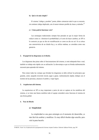 b) Qué es lo más simple?


                             El sistema “código y pruebas” juntas, deben comunicar todo lo que se necesite,
                          sin contener código duplicado, con el menor número posible de clases y métodos.38


                          c) Cómo podría funcionar esto?


                              Las estrategias tradicionales siempre han pensado en que la mejor forma de
                          reducir costos es disminuir la probabilidad y el costo de hacer cambios, en XP es
                          lo contrario ya que un día sin recodificación es como un día sin sol. Si se coloca
                          una característica de un diseño hoy y se utiliza mañana, se considera como una
                          ganancia.




          2.    El papel de los diagramas en el diseño.


               Los diagramas dan pistas sobre el funcionamiento del sistema, si está trabajando bien o mal,
          también se trabaja más rápido con su utilización. La desventaja es que no brinda realimentación
          necesaria para aprender del sistema.


               Para tomar todas las ventajas que brindan los diagramas se debe utilizar los principios que
          guiarán, como: pequeña inversión inicial, jugar a ganar, realimentación rápida, trabajar con el
          instinto de las personas, alcanzar el cambio y viajar ligero.


          3.    Arquitectura del sistema.


               La arquitectura en XP es muy importante y parte de esto se captura en las metáforas del
          sistema, si se tiene una buena metáfora todo el equipo entenderá como funciona el sistema de
          una forma global.


          4.    Fase de Diseño


                          a) Simplicidad


                             La simplicidad es una gran estrategia en el momento de desarrollar, es
                          más fácil de cambiar y modificar. Es muy difícil diseñar algo sencillo, pero
                          vale la pena hacerlo.


38 BECK . Kent. Un a Explicación de la programación Extrema Aceptar Cambios. Editorial Addison Wesley, pag 109



                                                            lii
 