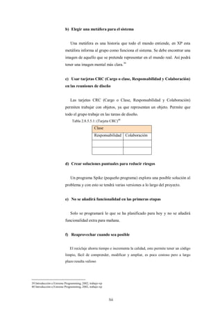 b) Elegir una metáfora para el sistema


                              Una metáfora es una historia que todo el mundo entiende, en XP esta
                          metáfora informa al grupo como funciona el sistema. Se debe encontrar una
                          imagen de aquello que se pretende representar en el mundo real. Así podrá
                          tener una imagen mental más clara.39


                          c) Usar tarjetas CRC (Cargo o clase, Responsabilidad y Colaboración)
                          en las reuniones de diseño


                              Las tarjetas CRC (Cargo o Clase, Responsabilidad y Colaboración)
                          permiten trabajar con objetos, ya que representan un objeto. Permite que
                          todo el grupo trabaje en las tareas de diseño.
                               Tabla 2.8.5.5.1: (Tarjeta CRC)40
                                                Clase
                                                Responsabilidad Colaboración




                          d) Crear soluciones puntuales para reducir riesgos


                              Un programa Spike (pequeño programa) explora una posible solución al
                          problema y con esto se tendrá varias versiones a lo largo del proyecto.


                          e) No se añadirá funcionalidad en las primeras etapas


                              Solo se programará lo que se ha planificado para hoy y no se añadirá
                          funcionalidad extra para mañana.


                          f) Reaprovechar cuando sea posible


                             El reciclaje ahorra tiempo e incrementa la calidad, esto permite tener un código
                          limpio, fácil de comprender, modificar y ampliar, es poco costoso pero a largo
                          plazo resulta valioso




39 Introducción a Extreme Programming, 2002, trabajo-xp
40 Introducción a Extreme Programming, 2002, trabajo-xp



                                                          liii
 