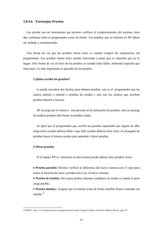 2.8.5.6. Estrategias Pruebas


   Las prueba son un instrumento que permite verificar el comportamiento del sistema, éstas
dan confianza tanto al programador como al cliente. Las pruebas que se realizan en XP deben
ser aisladas y automatizadas.


   Una forma de ver que las pruebas tienen éxito es cuando rompen las expectativas del
programador. Las pruebas tienen éxito cuando funcionan a pesar que se esperaba que no lo
hagan. Otra forma de ver el éxito de las pruebas es cuando éstas fallan, habiendo esperado que
funcionen. Lo más importante es aprender de las pruebas.


          1. Quien escribe las pruebas?


             Se puede encontrar dos fuentes para obtener pruebas, una es el programador que las
          realiza método a método o pruebas de unidad y otra son los clientes que escriben
          pruebas historia a historia.


             XP encarga por lo menos a una persona en la realización de pruebas, ésta se encarga
          de traducir pruebas del cliente en pruebas reales.


              Al igual que el programador que escribe sus pruebas esperando que alguna de ellas
          tenga éxito cuando debería fallar o que falle cuando debería tener éxito, el encargado de
          pruebas busca el mismo camino para aprender a hacer pruebas.


          2. Otras pruebas


              Si el equipo XP se encuentra en mal camino puede aplicar otras pruebas como:


           Prueba paralela: Permite verificar la diferencia del nuevo sistema con el viejo para
          tomar la decisión de sacar a producción o no, el nuevo sistema.
           Prueba de tensión: Sirve para probar sistemas complejos en donde se simula la peor
          carga posible.
           Prueba monkey: Asegura que el sistema actúa de forma sensible frente a entradas sin
          sentido. 41




41 BECK . Kent. Un a Explicación de la programación Extrema Aceptar Cambios. Editorial Addison Wesley, pag 119



                                                            liv
 