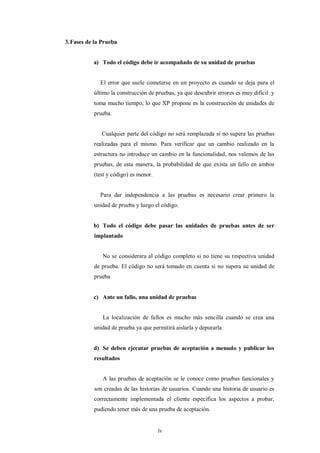 3. Fases de la Prueba


           a) Todo el código debe ir acompañado de su unidad de pruebas


              El error que suele cometerse en un proyecto es cuando se deja para el
           último la construcción de pruebas, ya que descubrir errores es muy difícil y
           toma mucho tiempo, lo que XP propone es la construcción de unidades de
           prueba.


              Cualquier parte del código no será remplazada si no supera las pruebas
           realizadas para el mismo. Para verificar que un cambio realizado en la
           estructura no introduce un cambio en la funcionalidad, nos valemos de las
           pruebas, de esta manera, la probabilidad de que exista un fallo en ambos
           (test y código) es menor.


              Para dar independencia a las pruebas es necesario crear primero la
           unidad de prueba y luego el código.


           b) Todo el código debe pasar las unidades de pruebas antes de ser
           implantado


               No se considerara al código completo si no tiene su respectiva unidad
           de prueba. El código no será tomado en cuenta si no supera su unidad de
           prueba


           c) Ante un fallo, una unidad de pruebas


               La localización de fallos es mucho más sencilla cuando se crea una
           unidad de prueba ya que permitirá aislarla y depurarla


           d) Se deben ejecutar pruebas de aceptación a menudo y publicar los
           resultados


               A las pruebas de aceptación se le conoce como pruebas funcionales y
           son creadas de las historias de usuarios. Cuando una historia de usuario es
           correctamente implementada el cliente especifica los aspectos a probar,
           pudiendo tener más de una prueba de aceptación.


                                       lv
 