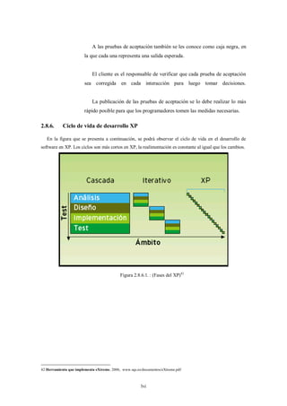 A las pruebas de aceptación también se les conoce como caja negra, en
                        la que cada una representa una salida esperada.


                            El cliente es el responsable de verificar que cada prueba de aceptación
                        sea corregida en cada interacción para luego tomar decisiones.


                            La publicación de las pruebas de aceptación se lo debe realizar lo más
                        rápido posible para que los programadores tomen las medidas necesarias.

2.8.6.      Ciclo de vida de desarrollo XP

   En la figura que se presenta a continuación, se podrá observar el ciclo de vida en el desarrollo de
software en XP. Los ciclos son más cortos en XP, la realimentación es constante al igual que los cambios.




                                            Figura 2.8.6.1. : (Fases del XP)42




42 Herramienta que implementa eXtreme, 2006, www.sqs.es/documentos/eXtreme.pdf



                                                       lvi
 
