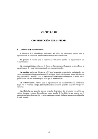 CAPÍTULO III


                   CONSTRUCCIÓN DEL SISTEMA


3.1. Análisis de Requerimientos.
    A diferencia de la metodología tradicional, XP utiliza las historias de usuario para la
especificación de requisitos, permitiendo disminuir la documentación.

    XP presenta 4 valores que al seguirlos y utilizarlos facilita     la especificación de
requerimientos:

    La comunicación: permite que el cliente y el programador lleguen a un acuerdo en la
especificación de requerimientos evitando los malos entendidos.

    La sencillez: es lo que diferencia a XP con las demás metodologías tradicionales las
cuales utilizan estándares para la especificación de requerimientos que hacen del sistema
muy complejo. La sencillez evita la documentación extensa centrándose en lo básico, en lo
que se utiliza en este momento y no en lo que se podrá utilizar.

    La realimentación: permite que la especificación de requerimientos se comprenda
mejor con el pasar del tiempo, permitiendo que los usuarios aprendan a describir mejor las
Historias.

    Las Historias de usuario: es una pequeña descripción del programa con el fin de
estimar tiempos y costos. Para obtener mayor detalle de las historias de usuario en el
momento de la implementación, el programador preguntará al cliente, aumentando el detalle
de cada historia.




                                          lvii
 
