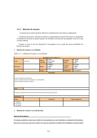 3.1.1. Historias de usuario
          Las historias de usuario permiten obtener los requerimientos del sistema a implementar

        La Historia de usuario 1 presenta los primeros requerimientos por parte del usuario, es importante
     no detallar las historias de usuario porque son utilizadas solo para dar una pequeña visión de lo que
     se quiere obtener.

        Cuando se inicio la fase de desarrollo el investigador con la ayuda del usuario detallarán las
     historias de usuario.

 Historia de Usuario 1 en el Diseño

Tabla 3.1.1.1: (Historia de Usuario 1 en el Diseño)

                                                         HISTORIA DE USUARIO No 1
                                                              Ø Nuevo                                       Ø Normal
                                                   Tipo de    O Corrección               Prioridad          O Medio
Fecha             15/05/2007
                                                   Actividad  O Mejora                   Técnica            O Alto
                                                                  Ø Ninguno                                 Ø Normal
                                                                  O medio                Prioridad          O Medio
Referencia                                         Riesgo
                                                                  O Alto                 Usuario            O Alto

Usuario                                            Cargo                                 Clasificación      Inventario
                                                                    Descripción



Conocer la ubicación del producto.
Conocer cuando el stock de un producto se este terminando ,
Conocer cuando el producto se caduca.




Notas


Se realizo la realimentación de las historias de usuario por medio de las tarjetas CRC


Seguimiento

Estado                                                              Comentario                           Ultimo seguimiento

O Atendido
Ø En Proceso
O Finalizado



 Historia de Usuario 1 en el Desarrollo


Ingreso del producto____________________________________________________

El sistema permitirá conocer por medio de la presentación en un formulario la ubicación del producto,
para esto se tiene que crear una ventana en el que se ingresará el nombre de las bodegas o perchas donde




                                                                  lviii
 