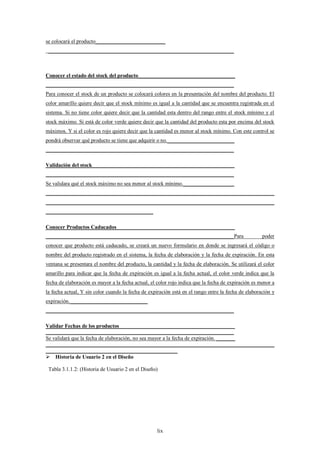 se colocará el producto__________________________
 _____________________________________________________________________



Conocer el estado del stock del producto____________________________________
______________________________________________________________________
Para conocer el stock de un producto se colocará colores en la presentación del nombre del producto. El
color amarillo quiere decir que el stock mínimo es igual a la cantidad que se encuentra registrada en el
sistema. Si no tiene color quiere decir que la cantidad esta dentro del rango entre el stock mínimo y el
stock máximo. Si está de color verde quiere decir que la cantidad del producto esta por encima del stock
máximos. Y si el color es rojo quiere decir que la cantidad es menor al stock mínimo. Con este control se
pondrá observar qué producto se tiene que adquirir o no._________________________
______________________________________________________________________

Validación del stock_____________________________________________________
______________________________________________________________________
Se validara qué el stock máximo no sea menor al stock mínimo.___________________
_____________________________________________________________________________________
_____________________________________________________________________________________
________________________________________

Conocer Productos Caducados____________________________________________
______________________________________________________________________Para                           poder
conocer que producto está caducado, se creará un nuevo formulario en donde se ingresará el código o
nombre del producto registrado en el sistema, la fecha de elaboración y la fecha de expiración. En esta
ventana se presentara el nombre del producto, la cantidad y la fecha de elaboración. Se utilizará el color
amarillo para indicar que la fecha de expiración es igual a la fecha actual, el color verde indica que la
fecha de elaboración es mayor a la fecha actual, el color rojo indica que la fecha de expiración es menor a
la fecha actual, Y sin color cuando la fecha de expiración está en el rango entre la fecha de elaboración y
expiración._____________________________
______________________________________________________________________

Validar Fechas de los productos___________________________________________
______________________________________________________________________
Se validará que la fecha de elaboración, no sea mayor a la fecha de expiración. _______
_____________________________________________________________________________________
_________________________________________________
 Historia de Usuario 2 en el Diseño

 Tabla 3.1.1.2: (Historia de Usuario 2 en el Diseño)




                                                    lix
 