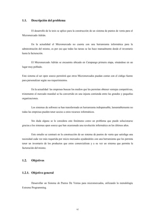1.1.     Descripción del problema


         El desarrollo de la tesis se aplico para la construcción de un sistema de puntos de venta para el
Micromercado Adrián.


         En la actualidad el Micromercado no cuenta con una herramienta informática para la
administración del mismo, es por eso que todas las tareas se las hace manualmente desde el inventario
hasta la facturación.


         El Micromercado Adrián se encuentra ubicado en Carapungo primera etapa, situándose en un
lugar muy poblado.


Este sistema al ser open source permitirá que otros Micromercados puedan contar con el código fuente
para personalizar según sus requerimientos.


         En la actualidad las empresas buscan los medios que les permitan obtener ventajas competitivas,
tristemente el mercado mundial se ha convertido en una injusta contienda entre las grandes y pequeñas
organizaciones.


         Los sistemas de software se han transformado en herramienta indispensable, lamentablemente no
todas las empresas pueden tener acceso a estos recursos informáticos.


         Sin duda alguna se le considera este fenómeno como un problema que puede solucionarse
gracias a los sistemas open source que han ocasionado una revolución informática en los últimos años.


         Este estudio se centrará en la construcción de un sistema de puntos de venta que satisfaga una
necesidad cada vez más requerida por micro mercados ayudándoles con una herramienta que les permita
tener un inventario de los productos que estos comercializan y a su vez un sistema que permita la
facturación del mismo.



1.2.     Objetivos


1.2.1. Objetivo general


         Desarrollar un Sistema de Puntos De Ventas para micromercados, utilizando la metodología
Extreme Programming.




                                                    vi
 