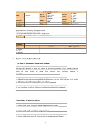HISTORIA DE USUARIO No 2
                                                                  Ø Nuevo                                        Ø Normal
                                                       Tipo de    O Correccion                Prioridad          O Medio
    Fecha             15/05/2007
                                                       Actividad  O Mejora                    Tecnica            O Alto
                                                                      Ø Ninguno                                  Ø Normal
                                                                      O medio                 Prioridad          O Medio
    Referencia                                         Riesgo
                                                                      O Alto                  Usuario            O Alto
    Usuario                                            Cargo                                  Clasificacion      Ingreso de Datos
    Descripción


    Ingreso, actualización, eliminación y búsquedas en las tablas:
     Producto, Proveedor, Inventario, Usuario, Cliente.
    Cada una de las tablas presenta su interfase sencilla y fácil de utilizar.
    La búsqueda será personalizada de acuerdo a las necesidades del usuario.
    Notas




    Seguimiento

    Estado                                                              Comentario                            Ultimo seguimiento

    O Atendido
    Ø En Proceso
    O Finalizado




 Historia de Usuario 2 en el Desarrollo

   Creación de la ventana para el manejo del producto_______________________
   ___________________________________________________________________
   Para ingresar el producto se creará una ventana en la cual se ingresará el código, nombre, cantidad,
   precio      de     costo,       precio     de     venta,      stock      mínimo,   stock   máximo,         impuesto      y
   proveedor._________________________________________________
   ___________________________________________________________________
   El código del producto es un identificador único del mismo, y permite ubicarlo de una forma rápida.
   Se utilizará un scanner de código de barra para la lectura._______
   ___________________________________________________________________
   En este formulario se realizará el ingreso, modificación, eliminación y búsqueda.___
   ___________________________________________________________________




   Validación del formulario Productos____________________________________
   ___________________________________________________________________
    El sistema valida que el código y el nombre del producto no se repita.___________
    ___________________________________________________________________
    El sistema valida que la cantidad sea de tipo numérico._______________________
    ___________________________________________________________________
    El sistema valida que el precio de costo y precio de venta sean de tipo flotante.____



                                                                 lx
 