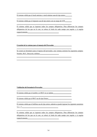___________________________________________________________________
El sistema valida que el stock máximo y stock mínimo sean de tipo entero.________
___________________________________________________________________
El sistema valida que el impuesto sea de tipo entero con un rango de 0-99.________
___________________________________________________________________
El sistema valida que se ingresen todos los campos obligatorios. Para diferenciar los campos
obligatorios de los que no lo son, se coloco el titulo de cada campo con negrita y si negrita
respectivamente.______________________________________
___________________________________________________________________




Creación de la ventana para el manejo del Proveedor______________________
___________________________________________________________________
Se creará un formulario para el ingreso del proveedor, esta ventana contiene los siguientes campos:
Nombre, RUC, Dirección, teléfono._______________________
___________________________________________________________________
___________________________________________________________________




Validación del formulario Proveedor____________________________________
___________________________________________________________________
El sistema valida que el nombre y el RUC no se repitan.______________________
___________________________________________________________________
El sistema valida que el RUC sea de tipo Entero_____________________________
___________________________________________________________________
El sistema valida que el teléfono sea de tipo entero, además se puede ingresar los siguiente caracteres
“( ) – /”.____________________________________________
___________________________________________________________________
El sistema valida que se ingresen todos los campos obligatorios. Para diferenciar los campos
obligatorios de los que no lo son, se coloco el titulo de cada campo con negrita y si negrita
respectivamente.______________________________________
___________________________________________________________________




                                               lxi
 