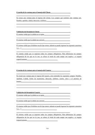 Creación de la ventana para el manejo del Cliente_________________________
___________________________________________________________________
Se creara una ventana para el ingreso del cliente. Los campos que contiene esta ventana son:
Nombre, apellido, cédula, dirección y teléfono:___________________
___________________________________________________________________
___________________________________________________________________


Validación del formulario Cliente_______________________________________
El sistema valida que la cédula no se repita.________________________________
___________________________________________________________________
El sistema valida que la cédula sea correcta.________________________________
___________________________________________________________________
El sistema valida que el teléfono sea de tipo entero, además se puede ingresar los siguiente caracteres
“( ) – /”.____________________________________________
___________________________________________________________________
El sistema valida que se ingresen todos los campos obligatorios. Para diferenciar los campos
obligatorios de los que no lo son, se coloco el titulo de cada campo con negrita y si negrita
respectivamente.______________________________________
___________________________________________________________________




Creación de la ventana para el manejo del Usuario________________________
___________________________________________________________________
Se creará una ventana para el ingreso del usuario, esta contendrá los siguientes campos: Nombre,
Apellido, Cedula, Fecha de nacimiento, dirección, teléfono, cuenta, clave y el permiso de
usuario______________________________________
_________________________________________________________________________________
_____________________________________________________


Validación del formulario Usuario______________________________________
El sistema valida que la cédula no se repita.________________________________
___________________________________________________________________
El sistema valida que la cédula sea correcta.________________________________
___________________________________________________________________
El sistema valida que el teléfono sea de tipo entero, además se puede ingresar los siguiente caracteres
“( ) – /”.____________________________________________
___________________________________________________________________
El sistema valida que se ingresen todos los campos obligatorios. Para diferenciar los campos
obligatorios de los que no lo son, se coloco el titulo de cada campo con negrita y si negrita
respectivamente.______________________________________




                                               lxii
 
