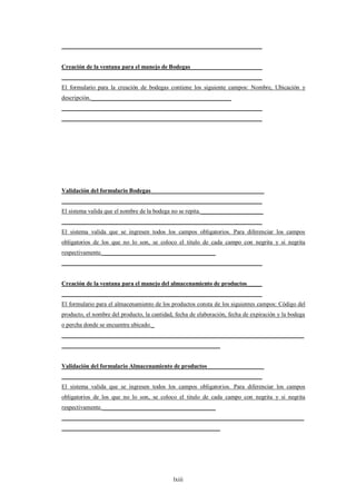 ___________________________________________________________________


Creación de la ventana para el manejo de Bodegas________________________
___________________________________________________________________
El formulario para la creación de bodegas contiene los siguiente campos: Nombre, Ubicación y
descripción._______________________________________________
___________________________________________________________________
___________________________________________________________________




Validación del formulario Bodegas______________________________________
___________________________________________________________________
El sistema valida que el nombre de la bodega no se repita._____________________
___________________________________________________________________
El sistema valida que se ingresen todos los campos obligatorios. Para diferenciar los campos
obligatorios de los que no lo son, se coloco el titulo de cada campo con negrita y si negrita
respectivamente.______________________________________
___________________________________________________________________


Creación de la ventana para el manejo del almacenamiento de productos_____
___________________________________________________________________
El formulario para el almacenamiento de los productos consta de los siguientes campos: Código del
producto, el nombre del producto, la cantidad, fecha de elaboración, fecha de expiración y la bodega
o percha donde se encuentra ubicado._
_________________________________________________________________________________
_____________________________________________________


Validación del formulario Almacenamiento de productos___________________
___________________________________________________________________
El sistema valida que se ingresen todos los campos obligatorios. Para diferenciar los campos
obligatorios de los que no lo son, se coloco el titulo de cada campo con negrita y si negrita
respectivamente.______________________________________
_________________________________________________________________________________
_____________________________________________________




                                             lxiii
 