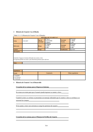 Historia de Usuario 3 en el Diseño

Tabla 3.1.1.3 (Historia de Usuario 3 en el Diseño)
                                                       HISTORIA DE USUARIO No 3
                                                            Ø Nuevo                                  Ø Normal
                                                 Tipo de    O Correccion          Prioridad          O Medio
Fecha             15/05/2007
                                                 Actividad  O Mejora              Tecnica            O Alto
                                                                Ø Ninguno                            Ø Normal
                                                                O medio           Prioridad          O Medio
Referencia                                       Riesgo
                                                                O Alto            Usuario            O Alto
Usuario                                          Cargo                            Clasificacion      seguridad
Descripción




Controlar el ingreso al sistema utilizando una cuenta y clave
Se ingresará perfiles de usuario para determinar permisos para cada uno.

Notas




Seguimiento

Estado                                                            Comentario                      Ultimo seguimiento

O Atendido
Ø En Proceso
O Finalizado


 Historia de Usuario 3 en el Desarrollo

     Creación de la ventana para el Ingreso al sistema_________________________
     ___________________________________________________________________
     Se creara un aventa para que el usuario pueda ingresar su cuenta y clave._________
     ___________________________________________________________________
     Cuando la clave es errónea se presentara un mensaje indicando que la cuenta o clave es errónea y se
     encerará los campos_______________________________________
     ___________________________________________________________________
     Si la cuenta y clave son correctas se carga los permisos de usuario.______________
     _________________________________________________________________________________
     _____________________________________________________


     Creación de la ventana para el Manejo de Perfiles de Usuario_______________
     ___________________________________________________________________


                                                                lxiv
 