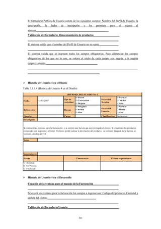 El formulario Perfiles de Usuario consta de los siguientes campos: Nombre del Perfil de Usuario, la
    descripción,        la     fecha      de      inscripción        y    los      permisos        para      el    acceso       al
    sistema._____________________________________________________
    Validación del formulario Almacenamiento de productos___________________
    ___________________________________________________________________
    El sistema valida que el nombre del Perfil de Usuario no se repita.______________
    ___________________________________________________________________
    El sistema valida que se ingresen todos los campos obligatorios. Para diferenciar los campos
    obligatorios de los que no lo son, se coloco el titulo de cada campo con negrita y si negrita
    respectivamente.______________________________________
    _________________________________________________________________________________
    _____________________________________________________


 Historia de Usuario 4 en el Diseño

Tabla 3.1.1.4 (Historia de Usuario 4 en el Diseño)

                                                  HISTO RIA DE USUARIO No 4
                                                         Ø Nuevo                                          Ø Normal
                                               Tipo de   O Correccion                    Prioridad        O Medio
Fecha           15/05/2007
                                               Actividad                                 Tecnica
                                                         O Mejora                                         O Alto
                                                         Ø Ninguno                                        Ø Normal
                                                         O medio                         Prioridad        O Medio
Referencia                                     Riesgo
                                                                                         Usuario
                                                         O Alto                                           O Alto
Usuario                                        Cargo                                     Clasificacion    Facturacion
Descripción


Se realizará una ventana para la facturación y se emitirá una factura que será entregada al cliente, Se visualizará los productos
comprados con su precio y el total, El cliente podrá realizar la devolución del producto, se realizará búsqueda de la factura, se
realizara cálculos del IVA

Notas




Seguimiento

Estado                                                      Comentario                               Ultimo seguimiento

O Atendido
Ø En Proceso
O Finalizado



 Historia de Usuario 4 en el Desarrollo

    Creación de la ventana para el manejo de la Facturación___________________
    ___________________________________________________________________
    Se creará una ventana para la facturación los campos a ingresar son: Codigo del producto, Cantidad y
    cédula del cliente.____________________________________
    ___________________________________________________________________
    Validación del formulario Usuario______________________________________


                                                               lxv
 