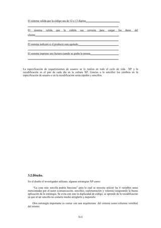 El sistema valida que la código sea de 12 o 13 dígitos_________________________
    ___________________________________________________________________
    El   sistema    valida    que    la   cédula    sea    correcta    para   cargar    los    datos   del
    cliente______________________________________________________________
    ___________________________________________________________________
    El sistema indicará si el producto esta agotado______________________________
    ___________________________________________________________________
    El sistema imprime una factura cuando se graba la misma_____________________
    ___________________________________________________________________



La especificación de requerimientos de usuario se lo realiza en todo el ciclo de vida XP y la
recodificación es el pan de cada día en la cultura XP. Gracias a la sencillez los cambios en la
especificación de usuario o en la recodificación serán rápidos y sencillos.




    3.2.Diseño.
    En el diseño el investigador utilizara algunas estrategias XP como:

         “La cosa más sencilla podría funciona” para lo cual se necesita utilizar las 4 variables antes
    mencionadas por el autor (comunicación, sencillez, realimentación y valentía) asegurando la buena
    aplicación de la estrategia. Se evita con esto la duplicidad de código, se aprende de la recodificación
    ya que al ser sencillo no costaría mucho arreglarlo y mejorarlo.

        Otra estrategia importante es contar con una arquitectura del sistema como columna vertebral
    del mismo.


                                                   lxvi
 