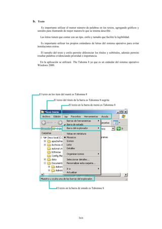 b. Texto
      Es importante utilizar el menor número de palabras en los textos, agregando gráficos y
   sonidos para ilustrando de mejor manera lo que se intenta describir.

     Las letras tienen que contar con un tipo, estilo y tamaño que facilite la legibilidad.

      Es importante utilizar los propios estándares de letras del sistema operativo para evitar
   instalaciones extras.

      El tamaño del texto y estilo permite diferenciar los títulos y subtítulos, además permite
   resaltar palabras evidenciando prioridad e importancia.

    En la aplicación se utilizará The Tahoma 8 ya que es un estándar del sistema operativo
   Windows 2000.




    El texto en los item del menú es Tahomna 8

                  El texto del titulo de la barra es Tahomna 8 negrita
                                El texto en la barra de menú es Tahomna 8




                    El texto en la barra de estado es Tahomna 8




                                          lxix
 