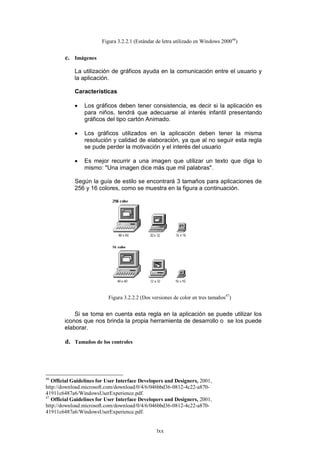 Figura 3.2.2.1 (Estándar de letra utilizado en Windows 200046)


        c. Imágenes

            La utilización de gráficos ayuda en la comunicación entre el usuario y
            la aplicación.

            Características

                Los gráficos deben tener consistencia, es decir si la aplicación es
                 para niños, tendrá que adecuarse al interés infantil presentando
                 gráficos del tipo cartón Animado.

                Los gráficos utilizados en la aplicación deben tener la misma
                 resolución y calidad de elaboración, ya que al no seguir esta regla
                 se pude perder la motivación y el interés del usuario

                Es mejor recurrir a una imagen que utilizar un texto que diga lo
                 mismo: "Una imagen dice más que mil palabras".

            Según la guía de estilo se encontrará 3 tamaños para aplicaciones de
            256 y 16 colores, como se muestra en la figura a continuación.




                           Figura 3.2.2.2 (Dos versiones de color en tres tamaños47)


            Si se toma en cuenta esta regla en la aplicación se puede utilizar los
        iconos que nos brinda la propia herramienta de desarrollo o se los puede
        elaborar.

        d. Tamaños de los controles




46
   Official Guidelines for User Interface Developers and Designers, 2001,
http://download.microsoft.com/download/0/4/6/046bbd36-0812-4c22-a870-
41911c6487a6/WindowsUserExperience.pdf.
47
   Official Guidelines for User Interface Developers and Designers, 2001,
http://download.microsoft.com/download/0/4/6/046bbd36-0812-4c22-a870-
41911c6487a6/WindowsUserExperience.pdf.


                                                 lxx
 