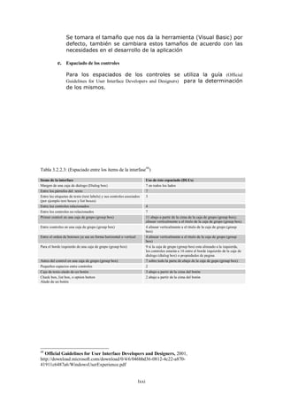 Se tomara el tamaño que nos da la herramienta (Visual Basic) por
                 defecto, también se cambiara estos tamaños de acuerdo con las
                 necesidades en el desarrollo de la aplicación

           e. Espaciado de los controles

                 Para los espaciados de los controles se utiliza la guía (Official
                 Guidelines for User Interface Developers and Designers) para la determinación
                 de los mismos.




Tabla 3.2.2.3: (Espaciado entre los ítems de la interfase48)

Items de la interface                                                    Uso de éste espaciado (DLUs)
Margen de una caja de dialogo (Dialog box)                               7 en todos los lados
Entre los párrafos del texto                                             7
Entre las etiquetas de texto (text labels) y sus controles asociados     3
(por ejemplo text boxes y list boxes)
Entre los controles relacionados                                         4
Entre los controles no relacionados                                      7
Primer control en una caja de grupo (group box)                          11 abajo a partir de la cima de la caja de grupo (group box);
                                                                         alinear verticalmente a el titulo de la caja de grupo (group box)
Entre controles en una caja de grupo (group box)                         4 alinear verticalmente a el titulo de la caja de grupo (group
                                                                         box)
Entre el orden de botones ya sea en forma horizontal o vertical          4 alinear verticalmente a el titulo de la caja de grupo (group
                                                                         box)
Para el borde izquierdo de una caja de grupo (group box)                 9 si la caja de grupo (group bos) esta alineado a la izquierda,
                                                                         los controles estarán a 16 entre el borde izquierdo de la caja de
                                                                         dialogo (dialog box) o propiedades de pagina
Antes del control en una caja de grupo (group box)                       7 sobre todo la parte de abajo de la caja de gupo (group box)
Pequeños espacios entre controles                                        2
Caja de texto alado de un botón                                          3 abajo a partir de la cima del botón
Check box, list box, o option button                                     2 abajo a partir de la cima del botón
Alado de un botón




48
   Official Guidelines for User Interface Developers and Designers, 2001,
http://download.microsoft.com/download/0/4/6/046bbd36-0812-4c22-a870-
41911c6487a6/WindowsUserExperience.pdf


                                                                  lxxi
 