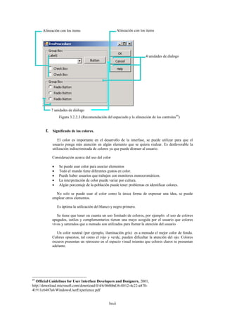 Alineación con los items                            Alineación con los items




                                                                            4 unidades de dialogo




           7 unidades de diálogo
                 Figura 3.2.2.3 (Recomendación del espaciado y la alineación de los controles49)


        f. Significado de los colores.
                El color es importante en el desarrollo de la interfase, se puede utilizar para que el
            usuario ponga más atención en algún elemento que se quiera realzar. Es desfavorable la
            utilización indiscriminada de colores ya que puede distraer al usuario.

            Consideración acerca del uso del color

                Se puede usar color para asociar elementos
                Todo el mundo tiene diferentes gustos en color.
                Puede haber usuarios que trabajen con monitores monocromáticos.
                La interpretación de color puede variar por cultura.
                Algún porcentaje de la población puede tener problemas en identificar colores.

              No solo se puede usar el color como la única forma de expresar una idea, se puede
            emplear otros elementos.

                Es óptima la utilización del blanco y negro primero.

               Se tiene que tener en cuenta un uso limitado de colores, por ejemplo: el uso de colores
            apagados, sutiles y complementarios tienen una mayo acogida por el usuario que colores
            vivos y saturados que a menudo son utilizados para llamar la atención del usuario

               Un color neutral (por ejemplo, iluminación gris) es a menudo el mejor color de fondo.
            Colores opuestos, tal como el rojo y verde, pueden dificultar la atención del ojo. Colores
            oscuros presentan un retroceso en el espacio visual mientas que colores claros se presentan
            adelante.




49
   Official Guidelines for User Interface Developers and Designers, 2001,
http://download.microsoft.com/download/0/4/6/046bbd36-0812-4c22-a870-
41911c6487a6/WindowsUserExperience.pdf


                                                  lxxii
 