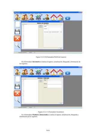 Figura 3.2.2.10 (Formulario Perfil de Usuario)

   En el formulario Inventario se realiza el ingreso, actualización, búsqueda y eliminación de
los registros.




                            Figura 3.2.2.11 (Formulario Inventario)
   En el formulario Producto Almacenado se realiza el ingreso, actualización, búsqueda y
eliminación de los registros.




                                         lxxix
 