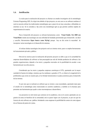 1.4.     Justificación


         La razón para la realización del proyecto es efectuar un estudio investigativo de la metodología
Extreme Programing (XP). Se eligió ésta debido al tipo proyecto, en este caso es un software mediano el
cual no necesita utilizar las tradicionales metodologías que a pesar de ser muy conocidas y difundidas no
ameritan su uso. Se le considera a Xp como una metodología ágil ya que permite cambios rápidos de
requerimientos de usuario.


         Para el desarrollo del proyecto se utilizará herramientas como: Visual Studio .Net 2005 con
Visual Basic siendo una tecnología con una infinidad de bondades permitiendo que el desarrollo sea fácil
y sencillo; Herramientas Open Source como MySql, porque hoy en día exista la necesidad de
incorporar varias tecnologías en el desarrollo de sistemas.


         Al utilizar dichas tecnologías éste proyecto será un sistema mixto, pues se emplea herramientas
de licenciamiento privado y público.


         Otro de los motivos para la realización del presente proyecto se debe a que en la actualidad las
empresas desarrolladoras de software se han preocupado tan solo de brindar productos de software a las
grandes organizaciones, dejando a las micro y pequeños mercados sin la posibilidad de acceder a una
herramienta por sus altos precios.


         Considerado que las micro y pequeñas empresas constituyen el 95%, aportando con la mayor
cantidad de fuentes de trabajo, mientras que las medianas y grandes el 5%, se observa la magnitud de la
problemática que existe en nuestro país, al no brindar herramientas ni ayuda económica para el desarrollo
de las mismas.


         Es por esto que se realizará un software que se oriente a esas necesidades, aportando tanto para
el estudio de la metodología antes mencionada en cuestión académica y también en la humana para
presentar una herramienta que ayude a estas microempresas a desarrollarse.


         Los proyectos no solo tienen que centrarse en lo académico, sino en la social, aportando con un
granito de arena en beneficio de la comunidad, esto se quiere lograr con el proyecto, es por eso que las
licencia de este software son publico, brindando a esas empresas la posibilidad de contar sin costo alguno
de un Sistema de puntos de ventas.




                                                    viii
 