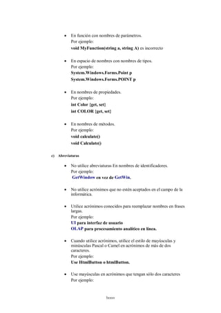    En función con nombres de parámetros.
            Por ejemplo:
            void MyFunction(string a, string A) es incorrecto

           En espacio de nombres con nombres de tipos.
            Por ejemplo:
            System.Windows.Forms.Point p
            System.Windows.Forms.POINT p

           En nombres de propiedades.
            Por ejemplo:
            int Color {get, set}
            int COLOR {get, set}

           En nombres de métodos.
            Por ejemplo:
            void calculate()
            void Calculate()

c)   Abreviaturas

           No utilice abreviaturas En nombres de identificadores.
            Por ejemplo:
            GetWindow en vez de GetWin.

           No utilice acrónimos que no estén aceptados en el campo de la
            informática.

           Utilice acrónimos conocidos para reemplazar nombres en frases
            largas.
            Por ejemplo:
            UI para interfaz de usuario
            OLAP para procesamiento analítico en línea.

           Cuando utilice acrónimos, utilice el estilo de mayúsculas y
            minúsculas Pascal o Camel en acrónimos de más de dos
            caracteres.
            Por ejemplo:
            Use HtmlButton o htmlButton.

           Use mayúsculas en acrónimos que tengan sólo dos caracteres
            Por ejemplo:


                               lxxxv
 