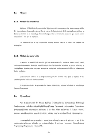 1.5.     Alcance



1.5.1. Módulo de inventarios


         Mediante el Módulo de Inventarios los Micro mercados pueden controlar las entradas y salidas
de los productos almacenados, con el fin de prever el abastecimiento de la cantidad que satisfaga la
demanda existente en el mercado, y al mismo tiempo evitar los inventarios excesivos que causen costos
innecesarios a este tipo de empresas.


         La automatización de los inventarios además permite conocer el índice de rotación de
inventarios.




1.5.2. Módulo de facturación


         El Módulo de Facturación facilitará que los Micro mercados lleven un control de las ventas
realizadas de una forma detallada, especificando la descripción de los productos, el precio unitario y la
cantidad total de dinero que ingresa a la empresa, incluyendo los impuestos aplicables en cada uno de
dichos productos.


         La Facturación además es un respaldo tanto para los clientes como para la empresa de las
compras y ventas realizadas respectivamente.


         El proyecto realizará: la planificación, diseño, desarrollo y pruebas utilizando la metodología
Extreme Programing.



1.6.     Metodología


         Para la realización del Marco Teórico se utilizará una metodología de trabajo
fundamentada en la Investigación Bibliográfica de Fuentes de Información. Con esto se
pretende recopilar información necesaria y útil para poder desarrollar el Marco Teórico,
que nos servirá como un soporte técnico y teórico para la terminación de este proyecto.


         La metodología que se empleará para el desarrollo del producto de software, es una de las
metodologías ágiles, más utilizadas por los desarrolladores de software y empresas. Ésta es Extreme
Programming (Programación extrema) XP.


                                                   ix
 