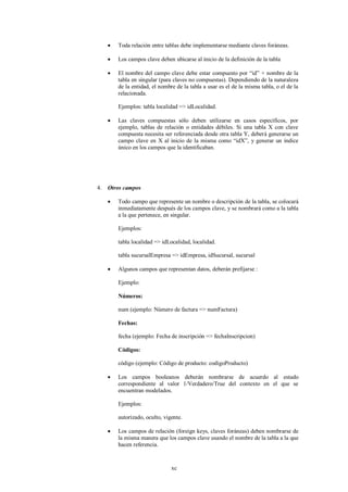    Toda relación entre tablas debe implementarse mediante claves foráneas.

        Los campos clave deben ubicarse al inicio de la definición de la tabla

        El nombre del campo clave debe estar compuesto por “id” + nombre de la
         tabla en singular (para claves no compuestas). Dependiendo de la naturaleza
         de la entidad, el nombre de la tabla a usar es el de la misma tabla, o el de la
         relacionada.

         Ejemplos: tabla localidad => idLocalidad.

        Las claves compuestas sólo deben utilizarse en casos específicos, por
         ejemplo, tablas de relación o entidades débiles. Si una tabla X con clave
         compuesta necesita ser referenciada desde otra tabla Y, deberá generarse un
         campo clave en X al inicio de la misma como “idX”, y generar un índice
         único en los campos que la identificaban.




4.   Otros campos

        Todo campo que represente un nombre o descripción de la tabla, se colocará
         inmediatamente después de los campos clave, y se nombrará como a la tabla
         a la que pertenece, en singular.

         Ejemplos:

         tabla localidad => idLocalidad, localidad.

         tabla sucursalEmpresa => idEmpresa, idSucursal, sucursal

        Algunos campos que representan datos, deberán prefijarse :

         Ejemplo:

         Números:

         num (ejemplo: Número de factura => numFactura)

         Fechas:

         fecha (ejemplo: Fecha de inscripción => fechaInscripcion)

         Códigos:

         código (ejemplo: Código de producto: codigoProducto)

        Los campos booleanos deberán nombrarse de acuerdo al estado
         correspondiente al valor 1/Verdadero/True del contexto en el que se
         encuentran modelados.

         Ejemplos:

         autorizado, oculto, vigente.

        Los campos de relación (foreign keys, claves foráneas) deben nombrarse de
         la misma manera que los campos clave usando el nombre de la tabla a la que
         hacen referencia.


                                xc
 