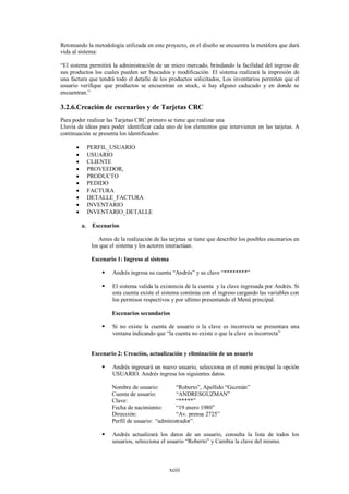 Retomando la metodología utilizada en este proyecto, en el diseño se encuentra la metáfora que dará
vida al sistema:

“El sistema permitirá la administración de un micro mercado, brindando la facilidad del ingreso de
sus productos los cuales pueden ser buscados y modificación. El sistema realizará la impresión de
una factura que tendrá todo el detalle de los productos solicitados, Los inventarios permiten que el
usuario verifique que productos se encuentran en stock, si hay alguno caducado y en donde se
encuentran.”

3.2.6.Creación de escenarios y de Tarjetas CRC
Para poder realizar las Tarjetas CRC primero se tiene que realizar una
Lluvia de ideas para poder identificar cada uno de los elementos que intervienen en las tarjetas. A
continuación se presenta los identificados:

              PERFIL_USUARIO
              USUARIO
              CLIENTE
              PROVEEDOR,
              PRODUCTO
              PEDIDO
              FACTURA
              DETALLE_FACTURA
              INVENTARIO
              INVENTARIO_DETALLE

          a.    Escenarios

                   Antes de la realización de las tarjetas se tiene que describir los posibles escenarios en
                los que el sistema y los actores interactúan.

                Escenario 1: Ingreso al sistema

                        Andrés ingresa su cuenta “Andrés” y su clave “********”

                        El sistema valida la existencia de la cuenta y la clave ingresada por Andrés. Si
                         esta cuenta existe el sistema continúa con el ingreso cargando las variables con
                         los permisos respectivos y por ultimo presentando el Menú principal.

                         Escenarios secundarios

                        Si no existe la cuenta de usuario o la clave es incorrecta se presentara una
                         ventana indicando que “la cuenta no existe o que la clave es incorrecta”


                Escenario 2: Creación, actualización y eliminación de un usuario

                        Andrés ingresará un nuevo usuario, selecciona en el menú principal la opción
                         USUARIO. Andrés ingresa los siguientes datos.

                         Nombre de usuario:         “Roberto”, Apellido “Guzmán”
                         Cuenta de usuario:         “ANDRESGUZMAN”
                         Clave:                     “*****”
                         Fecha de nacimiento:       “19 enero 1980”
                         Dirección:                 “Av. prensa 2725”
                         Perfil de usuario: “administrador”.

                        Andrés actualizará los datos de un usuario, consulta la lista de todos los
                         usuarios, selecciona el usuario “Roberto” y Cambia la clave del mismo.



                                                  xciii
 