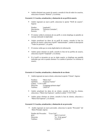    Andrés eliminará una cuenta de usuario, consulta la lista de todos los usuarios,
        selecciona el usuario “Roberto” y lo elimina.

Escenario 3: Creación, actualización y eliminación de un perfil de usuario

       Andrés ingresará un nuevo perfil, selecciona la opción “Perfil de usuario”.
        Ingresa:

        Nombre:          “empleado”,
        Descripción:     ”Permisos Limitados”,
        Permiso:          “2”.

       El sistema valida la existencia de ese perfil, si existe despliega en pantalla un
        mensaje indicando la duplicidad.

       Andrés actualizará los datos de un perfil de usuario, consulta la lista los
        perfiles de usuario, selecciona el perfil “Administrador”, cambia la descripción
        “Todos los permisos” y lo graba.

       El sistema valida que no exista duplicidad en la información

       Andrés quiere eliminar un perfil, consulta la lista de los perfiles de usuario,
        selecciona el perfil “Empleado” y lo elimina

       Si el perfil se encuentra en uso en algún usuario, se despliega una pantalla
        indicando que solo se puede eliminar si se cambia el permiso o se eliminar el
        usuario.




Escenario 4: Creación, actualización y eliminación de un cliente

       Andrés ingresará un nuevo cliente, selecciona la opción “Cliente”, Ingresa:

        Nombres:       “María José”
        Apellidos:     “Espinosa Fuentes”
        Cedula: “1718171596”
        Dirección:     “Carapungo primera etapa”
        Teléfono:      “2420716”

       Andrés actualizará los datos de un cliente, consulta la lista los clientes,
        selecciona a “María José Espinosa”, cambia la cédula “1719171596”.

       Andrés quiere eliminar un cliente, consulta la lista de clientes, selecciona a
        “María José Espinosa” y lo elimina


Escenario 5: Creación, actualización y eliminación de un proveedor

        Andrés ingresará un nuevo proveedor, selecciona la opción “Proveedor” del
         Menú Principal, ingresa:

        Nombre del Proveedor:     “Coca Cola”,
        RUC:                             “001717141519”,
        Dirección:                       “Av. 10 de agosto”
        Teléfono:                        “2520142”




                                xciv
 
