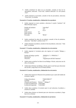     Andrés actualizará los datos de un proveedor, consulta la lista de los
         proveedores, selecciona “Coca Cola”, cambia la dirección “Av. de la prensa
         2725”.

        Andrés eliminará un proveedor, consulta la lista de proveedores, selecciona
         “Coca Cola” y lo elimina

Escenario 6: Creación, actualización y eliminación de un producto

       Andrés ingresará un nuevo producto, selecciona la opción “producto” del
        Menú Principal, ingresa:

        Nombre del producto:              “Atún Real”
        Cantidad:                         “10”
        Costo:                            “0.75”
        Stock mínimo:            “5”
        Stock máximo:            “20”
        Proveedor:                        “REAL”


       Andrés actualizará los datos de un producto, consulta la lista de productos,
        selecciona “Atún Real”, cambia el costo “1”.

       Andrés eliminará un producto, consulta la lista de productos, selecciona “Atún
        Real” y lo elimina

Escenario 7: Creación, actualización y eliminación de un inventarios

       Andrés ingresará el inventario para esto ingresa en la opción “Bodega y
        Perchas”

        Nombre de bodega o percha:         “BODEGA 1” o “PERCHA 1”
        Descripción:                       “------”
        Ubicación:                         “Segundo piso del Edif. Santorino”

       Andrés quiere actualizar los datos de una Bodega o Percha, selecciona uno de
        ellos y lo actualiza.

       Andrés desea Eliminar una Bodega o Percha, para lo cual tiene que seleccionar
        uno de ellos y luego hacer clic en el botón eliminar.

Escenario 8: Creación, actualización y eliminación de un inventario


       Andrés desea ingresar la Ubicaron de los productos que es parte del modulo de
        inventario, ingresa:

        Código del producto:             “7802635000157”
        Cantidad:                        “20”
        Ubicación del Producto: “Percha 1” “Bodega 2”
        La fecha de Elaboración: ”10-06-2006”
        La fecha de Expiración: ”12-06-2006”

       Andrés desea actualizar el inventario para lo cual selecciona el producto y
        actualiza la cantidad.

       Andrés desea eliminar un elemento para esto selecciona un producto y luego
        hace clic en eliminar.

Escenario 9: Creación, actualización y eliminación de una factura



                                xcv
 