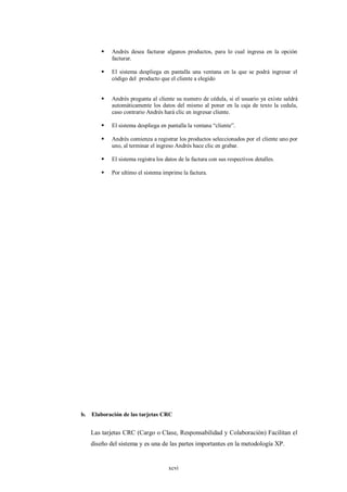    Andrés desea facturar algunos productos, para lo cual ingresa en la opción
           facturar.

          El sistema despliega en pantalla una ventana en la que se podrá ingresar el
           código del producto que el cliente a elegido


          Andrés pregunta al cliente su numero de cédula, si el usuario ya existe saldrá
           automáticamente los datos del mismo al poner en la caja de texto la cedula,
           caso contrario Andrés hará clic en ingresar cliente.

          El sistema despliega en pantalla la ventana “cliente”.

          Andrés comienza a registrar los productos seleccionados por el cliente uno por
           uno, al terminar el ingreso Andrés hace clic en grabar.

          El sistema registra los datos de la factura con sus respectivos detalles.

          Por ultimo el sistema imprime la factura.




b. Elaboración de las tarjetas CRC


   Las tarjetas CRC (Cargo o Clase, Responsabilidad y Colaboración) Facilitan el
   diseño del sistema y es una de las partes importantes en la metodología XP.


                                    xcvi
 