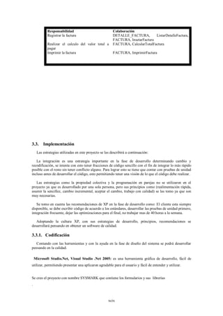 Responsabilidad                              Colaboración
            Registrar la factura                         DETALLE_FACTURA,        ListarDetalleFactura,
                                                         FACTURA, InsetarFactura
            Realizar el calculo del valor total a        FACTURA, CalcularTotalFactura
            pagar
            Imprimir la factura                          FACTURA, ImprimirFactura




3.3.     Implementación
     Las estrategias utilizadas en este proyecto se las describirá a continuación:

   La integración es una estrategia importante en la fase de desarrollo determinando cambio y
recodificación, se intenta con esto tener fracciones de código sencillo con el fin de integrar lo más rápido
posible con el resto sin tener conflicto alguno. Para lograr esto se tiene que contar con pruebas de unidad
incluso antes de desarrollar el código, esto permitiendo tener una visión de lo que el código debe realizar.

   Las estrategias como la propiedad colectiva y la programación en parejas no se utilizaron en el
proyecto ya que es desarrollado por una sola persona, pero sus principios como (realimentación rápida,
asumir la sencillez, cambio incremental, aceptar el cambio, trabajo con calidad) se las tomo ya que son
muy necesarias.

   Se tomo en cuenta las recomendaciones de XP en la fase de desarrollo como: El cliente esta siempre
disponible, se debe escribir código de acuerdo a los estándares, desarrollar las pruebas de unidad primero,
integración frecuente, dejar las optimizaciones para el final, no trabajar mas de 40 horas a la semana.

   Adoptando la cultura XP, con sus estrategias de desarrollo, principios, recomendaciones se
desarrollará pensando en obtener un software de calidad.

3.3.1. Codificación
   Contando con las herramientas y con la ayuda en la fase de diseño del sistema se podrá desarrollar
pensando en la calidad.

    Microsoft Studio.Net, Visual Studio .Net 2005: es una herramienta gráfica de desarrollo, fácil de
utilizar, permitiendo presentar una aplicaron agradable para el usuario y fácil de entender y utilizar.


Se creo el proyecto con nombre SYSMARK que contiene los formularios y sus librerías
.



                                                      xcix
 