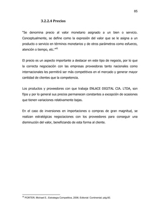 85


                    3.2.2.4 Precios


“Se denomina precio al valor monetario asignado a un bien o servicio.
Conceptualmente, se define como la expresión del valor que se le asigna a un
producto o servicio en términos monetarios y de otros parámetros como esfuerzo,
atención o tiempo, etc.”45


El precio es un aspecto importante a destacar en este tipo de negocio, por lo que
la correcta negociación con las empresas proveedoras tanto nacionales como
internacionales les permitirá ser más competitivos en el mercado y generar mayor
cantidad de clientes que la competencia.


Los productos y proveedores con que trabaja ENLACE DIGITAL CIA. LTDA, son
fijos y por lo general sus precios permanecen constantes a excepción de ocasiones
que tienen variaciones relativamente bajas.


En el caso de inversiones en importaciones o compras de gran magnitud, se
realizan estratégicas negociaciones con los proveedores para conseguir una
disminución del valor, beneficiando de esta forma al cliente.




45
     PORTER, Michael E.; Estrategia Competitiva, 2006; Editorial: Continental; pág.60.
 
