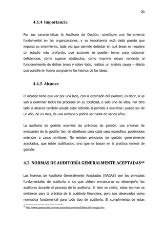90


           4.1.4 Importancia

Por sus características la Auditoría de Gestión, constituye una herramienta
fundamental en las organizaciones, y su importancia está dada puesto que
impulsa su crecimiento, toda vez que permite detectar en qué áreas se requiere
un estudio más profundo, que acciones se pueden tomar para subsanar
deficiencias, cómo superar obstáculos, cómo imprimir mayor cohesión al
funcionamiento de dichas áreas y sobre todo, realizar un análisis causa – efecto
que concilie en forma congruente los hechos de las ideas.



           4.1.5 Alcance

El alcance tiene que ver por una lado, con la extensión del examen, es decir, si se
van a examinar todos los procesos en su totalidad, o solo uno de ellos. Por otro
lado el alcance también puede estar referido al periodo a examinar: puede ser de
un año, de un mes, de una semana y podría ser hasta de varios años.


La auditoría de gestión examina las prácticas de gestión. Los criterios de
evaluación de la gestión han de diseñarse para cada caso específico, pudiéndose
extender a casos similares. No existen principios de gestión generalmente
aceptados, que estén codificados, sino que se basan en la práctica normal de
gestión.



4.2 NORMAS DE AUDITORÍA GENERALMENTE ACEPTADAS48

Las Normas de Auditoría Generalmente Aceptadas (NAGAS) son los principios
fundamentales de auditoría a los que deben enmarcarse su desempeño los
auditores durante el proceso de la auditoria. Si bien es cierto, estas normas se
emitieron para la práctica de la auditoría financiera, pero son observadas como
normativa fundamental para todo tipo de auditoría. El cumplimiento de estas
48
     http://www.gestiopolis.com/recursos/documentos/fulldocs/fin/nagas.htm
 