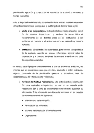 100


planificación, ejecución y consecución de resultados de auditoría a un costo y
tiempo razonables.


Para el logro del conocimiento y comprensión de la entidad se deben establecer
diferentes mecanismos o técnicas que el auditor deberá dominar tales como:

      ·   Visita a las instalaciones. Es la actividad que realiza el auditor con el
          fin de observar, inspeccionar          y verificar de forma física el
          funcionamiento de las distintas áreas de las instituciones a ser
          auditadas, en cuanto a la infraestructura, recursos materiales y recursos
          humanos.

      ·   Entrevista. Es realizada a las autoridades, para conocer su expectativa
          de la auditoría, además de obtener información general sobre la
          organización y el contexto en que se desenvuelve a través de una serie
          de preguntas apropiadas.


El auditor, deberá preparar anticipadamente el plan de entrevistas a efectuar, las
mismas que se programarán cada una de ellas, siguiendo el orden jerárquico,
dejando constancia de la planificación (personal a entrevistar; área de
responsabilidad, día y hora prevista y realizada).

      ·   Revisión del Archivo Permanente. Este archivo contiene información
          útil para auditorías subsiguientes, ya que en su mayoría están
          relacionados con la toma de conocimiento de la entidad y sustentan su
          información. Entre el material que debe estar archivado en las carpetas
          permanentes tenemos los siguientes:

          §   Breve historia de la compañía

          §   Participación de accionistas

          §   Escritura de constitución y/o modificaciones

          §   Organigramas
 